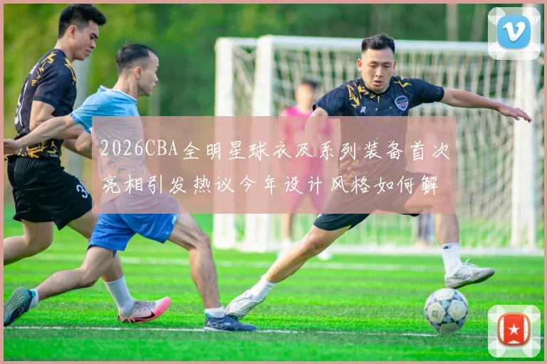2026CBA全明星球衣及系列装备首次亮相引发热议今年设计风格如何解析