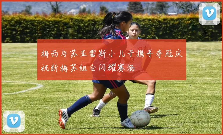 梅西与苏亚雷斯小儿子携手夺冠庆祝新梅苏组合闪耀赛场