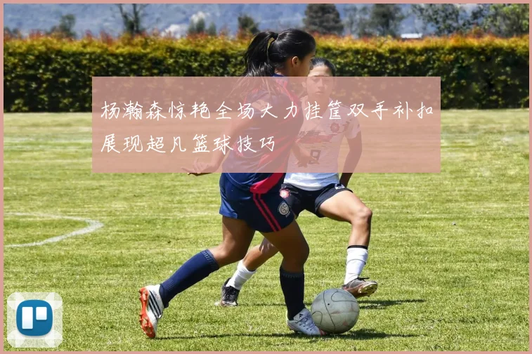 杨瀚森惊艳全场大力挂筐双手补扣展现超凡篮球技巧