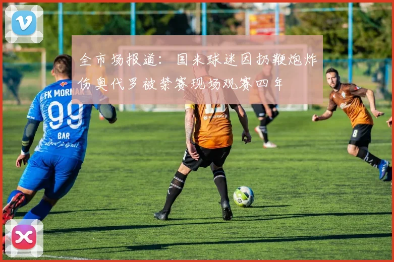 全市场报道：国米球迷因扔鞭炮炸伤奥代罗被禁赛现场观赛四年