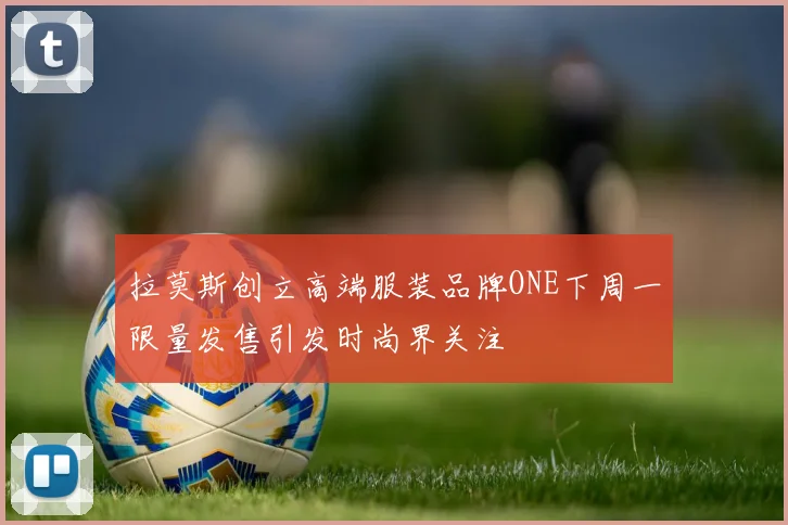 拉莫斯创立高端服装品牌ONE下周一限量发售引发时尚界关注