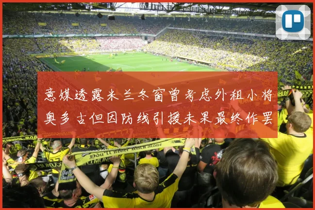 意媒透露米兰冬窗曾考虑外租小将奥多古但因防线引援未果最终作罢