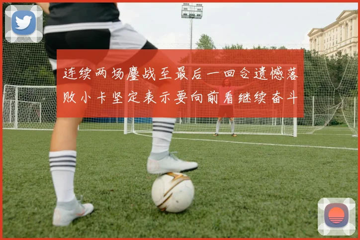 连续两场鏖战至最后一回合遗憾落败小卡坚定表示要向前看继续奋斗