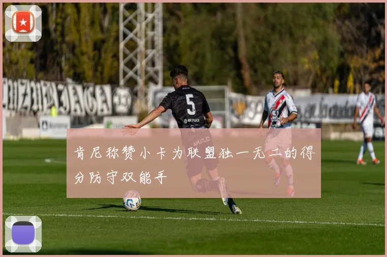 肯尼称赞小卡为联盟独一无二的得分防守双能手