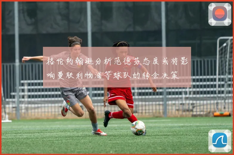 格伦约翰逊分析范德芬态度或将影响曼联利物浦等球队的转会决策
