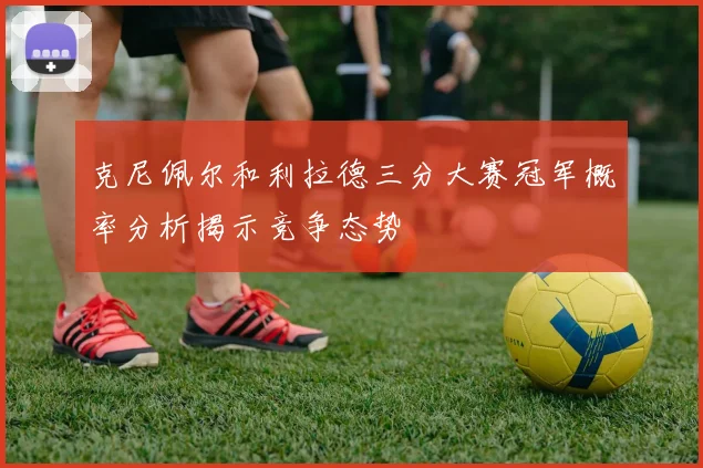 克尼佩尔和利拉德三分大赛冠军概率分析揭示竞争态势