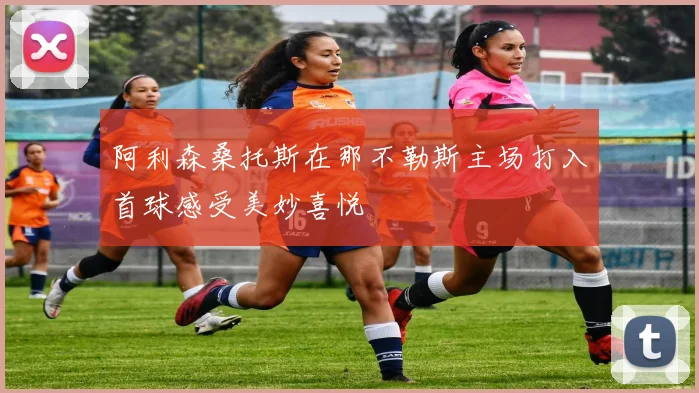 阿利森桑托斯在那不勒斯主场打入首球感受美妙喜悦