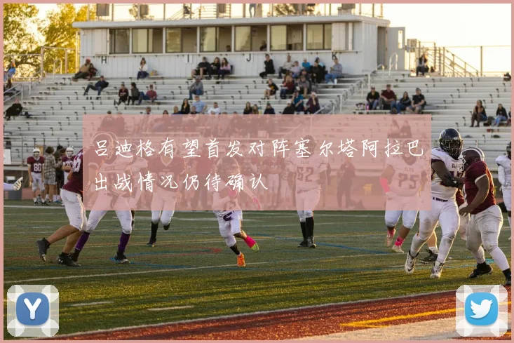 吕迪格有望首发对阵塞尔塔阿拉巴出战情况仍待确认