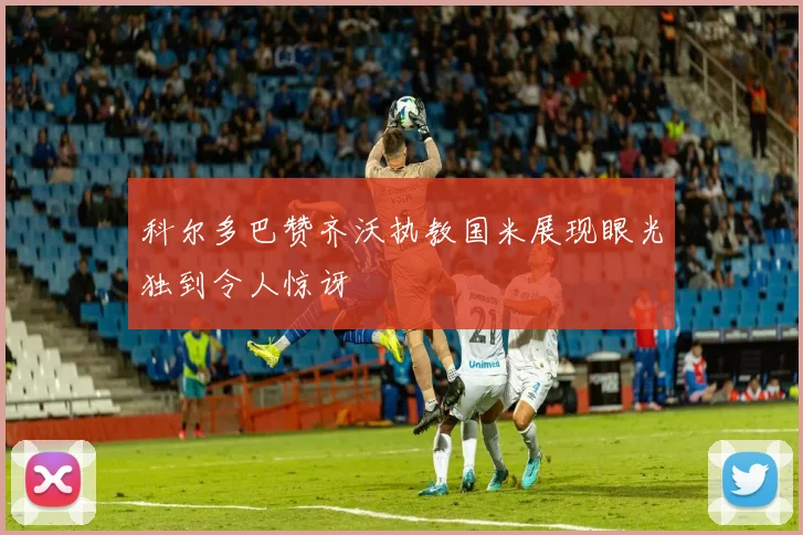 科尔多巴赞齐沃执教国米展现眼光独到令人惊讶